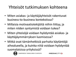 Yhteisöt tutkimuksen kohteena
• Miten asiakas- ja käyttäjäyhteisöt rakentuvat
  business-to-business kontekstissa?
• Millaisia motivaatiotekijöitä niihin liittyy, ja
  miten niiden syntymistä voidaan tukea?
• Miten yhteisöjä voidaan hyödyntää asiakas- ja
  käyttäjäymmärryksen luomisessa?
• Mitkä ovat tämänhetkisiä parhaita käytäntöjä
  aihealueella, ja kuinka niitä voidaan hyödyntää
  suomalaisissa yrityksissä?
 