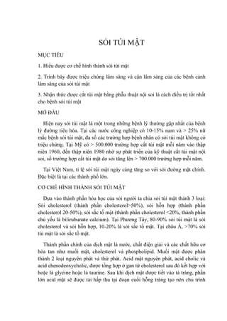 SỎI TÚI MẬT
MỤC TIÊU
1. Hiểu được cơ chế hình thành sỏi túi mật
2. Trình bày được triệu chứng lâm sàng và cận lâm sàng của các bệnh cảnh
lâm sàng của sỏi túi mật
3. Nhận thức được cắt túi mật bằng phẫu thuật nội soi là cách điều trị tốt nhất
cho bệnh sỏi túi mật
MỞ ĐẦU
Hiện nay sỏi túi mật là một trong những bệnh lý thường gặp nhất của bệnh
lý đường tiêu hóa. Tại các nước công nghiệp có 10-15% nam và > 25% nữ
mắc bệnh sỏi túi mật, đa số các trường hợp bệnh nhân có sỏi túi mật không có
triệu chứng. Tại Mỹ có > 500.000 trường hợp cắt túi mật mỗi năm vào thập
niên 1960, đến thập niên 1980 nhờ sự phát triển của kỹ thuật cắt túi mật nội
soi, số trường hợp cắt túi mật do sỏi tăng lên > 700.000 trường hợp mỗi năm.
Tại Việt Nam, tỉ lệ sỏi túi mật ngày càng tăng so với sỏi đường mật chính.
Đặc biệt là tại các thành phố lớn.
CƠ CHẾ HÌNH THÀNH SỎI TÚI MẬT
Dựa vào thành phần hóa học của sỏi người ta chia sỏi túi mật thành 3 loại:
Sỏi cholesterol (thành phần cholesterol>50%), sỏi hỗn hợp (thành phần
cholesterol 20-50%), sỏi sắc tố mật (thành phần cholesterol <20%, thành phần
chủ yếu là bilirubunate calcium). Tại Phương Tây, 80-90% sỏi túi mật là sỏi
cholesterol và sỏi hỗn hợp, 10-20% là sỏi sắc tố mật. Tại châu Á, >70% sỏi
túi mật là sỏi sắc tố mật.
Thành phần chính của dịch mật là nước, chất điện giải và các chất hữu cơ
hòa tan như muối mật, cholesterol và phospholipid. Muối mật được phân
thành 2 loại nguyên phát và thứ phát. Acid mật nguyên phát, acid cholic và
acid chenodeoxycholic, được tổng hợp ở gan từ cholesterol sau đó kết hợp với
hoặc là glycine hoặc là taurine. Sau khi dịch mật được tiết vào tá tràng, phần
lớn acid mật sẽ được tái hấp thu tại đoạn cuối hỗng tràng tạo nên chu trình
 