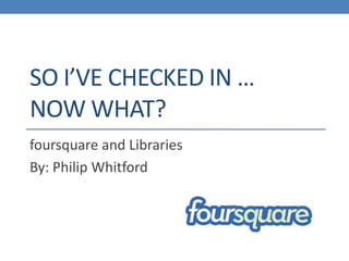 SO I’VE CHECKED IN …
NOW WHAT?
foursquare and Libraries
By: Philip Whitford
 