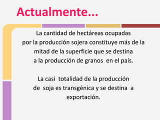La cantidad de hectáreas ocupadas
por la producción sojera constituye más de la
mitad de la superficie que se destina
a la producción de granos en el país.
La casi totalidad de la producción
de soja es transgénica y se destina a
exportación.
Actualmente...
 