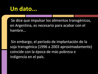 Se dice que impulsar los alimentos transgénicos,
en Argentina, es necesario para acabar con el
hambre...
Sin embargo, el período de implantación de la
soja transgénica (1996 a 2003 aproximadamente)
coincide con la época de más pobreza e
indigencia en el país.
Un dato...
 