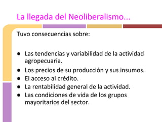Tuvo consecuencias sobre:
● Las tendencias y variabilidad de la actividad
agropecuaria.
● Los precios de su producción y sus insumos.
● El acceso al crédito.
● La rentabilidad general de la actividad.
● Las condiciones de vida de los grupos
mayoritarios del sector.
La llegada del Neoliberalismo...
 