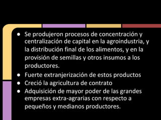 ● Se produjeron procesos de concentración y
centralización de capital en la agroindustria, y
la distribución final de los alimentos, y en la
provisión de semillas y otros insumos a los
productores.
● Fuerte extranjerización de estos productos
● Creció la agricultura de contrato
● Adquisición de mayor poder de las grandes
empresas extra-agrarias con respecto a
pequeños y medianos productores.
 