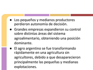 ● Los pequeños y medianos productores
perdieron autonomía de decisión.
● Grandes empresas expandieron su control
sobre distintas áreas del sistema
agroalimentario, obteniendo una posición
dominante.
● El agro argentino se fue transformando
rápidamente en una agricultura sin
agricultores, debido a que desaparecieron
principalmente las pequeñas y medianas
explotaciones.
 