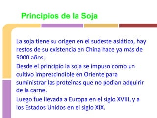 La soja tiene su origen en el sudeste asiático, hay
restos de su existencia en China hace ya más de
5000 años.
Desde el principio la soja se impuso como un
cultivo imprescindible en Oriente para
suministrar las proteìnas que no podìan adquirir
de la carne.
Luego fue llevada a Europa en el siglo XVIII, y a
los Estados Unidos en el siglo XIX.
Principios de la Soja
 