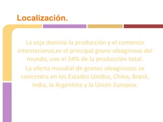 La soja domina la producción y el comercio
internacional,es el principal grano oleaginoso del
mundo, con el 54% de la producción total.
La oferta mundial de granos oleaginosos se
concentra en los Estados Unidos, China, Brasil,
India, la Argentina y la Unión Europea.
Localización.
 