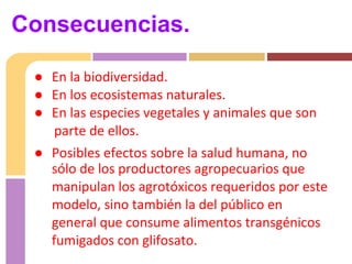 ● En la biodiversidad.
● En los ecosistemas naturales.
● En las especies vegetales y animales que son
parte de ellos.
● Posibles efectos sobre la salud humana, no
sólo de los productores agropecuarios que
manipulan los agrotóxicos requeridos por este
modelo, sino también la del público en
general que consume alimentos transgénicos
fumigados con glifosato.
Consecuencias.
 