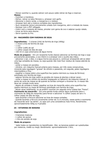 - Deixar cozinhar e, quando estiver com pouco caldo retirar do fogo e reservar.
Massa:
- Cozinhar a mandioca.
- Esfriar, retirar os talos fibrosos e, amassar com garfo.
- Adicionar o cheiro verde, a margarina e o resíduo.
- Amassar bem até a mistura completa dos ingredientes.
- Num recipiente (pirex) previamente untado com margarina, abrir a metade da massa.
- Rechear com o PVT refogado.
- Cobrir com o restante da massa, pincelar com gema de ovo e salpicar queijo ralado.
- Levar ao forno para dourar.
- Servir quente ou frio.
24 - MACARRÃO COM FARINHA DE SOJA
Ingredientes: - 3 xícaras (chá) de farinha de trigo (400g)
- 1 xícara (chá) de farinha de soja
- 1 ovo
- 1 colher (café) de sal
- 1 colher (sopa) de óleo de soja
- 150 ml (1 copo americano) de água morna
Modo de preparo: · Em um recipiente fundo (bacia) adicionar as farinhas de trigo e soja
previamente peneiradas, o ovo inteiro e a amassar com o auxílio das mãos;
· adicionar o sal, o óleo, e a água morna aos poucos e, continuar amassando até se obter
uma liga completa da massa, ou seja quando não mais ficar resíduo de massa aderido às
mãos;
· cortar a massa em porções;
· cilindrar, em máquina manual própria para massas, por três vezes consecutivas,
iniciando pela regulagem "grossa" do cilindro e passando, em seguida, pelas regulagens
intermediária e fina;
· espalhar a massa sobre uma superfície lisa (pedra mármore ou mesa de fórmica)
polvilhada com farinha de trigo;
· salpicar farinha de trigo sobre as porções de massa já abertas e deixar secar;
· cortar a massa no cilindro de escolha (espaguete ou talharim) da máquina manual. O
ponto de corte da massa se dá quando as bordas começam a levantar-se. A massa não
deve ser cortada muito seca;
· depois de cortada a massa, espalhar as tiras de macarrão sobre uma superfície lisa
(pedra mármore ou mesa de fórmica) polvilhada com farinha de trigo;
· deixar secar totalmente, ou se preferir cozinhar em seguida como massa tipo "fresca".
Cozimento do macarrão: · Em uma panela funda colocar água (suficiente para o
cozimento de 500g de macarrão) para ferver e adicionar ½ colher (sopa) de sal e ½
colher (sopa) de óleo de soja;
· após levantar a fervura adicionar as tiras de massa cortadas;
· quando levantar a fervura novamente contar de 3 a 4 minutos, nesse ponto o cozimento
do macarrão será "ao dente", ou seja com uma consistência mais firme. Rendimento:
aproximadamente 500g ou 4 porções
25 - VITAMINA DE BANANA
Ingredientes:
· 3 bananas maduras
· 1 colher de açúcar
· 1 litro de extrato de soja
Modo de preparo:
¨ bater todos os ingredientes no liqüidificador. Obs: as bananas podem ser substituídas
por melancia, melão ou maçã. Rendimento: aproximadamente 1 litro.

 