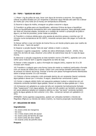26 - TOFU - "QUEIJO DE SOJA"
1 ) Pesar 1 kg de grãos de soja, lavar com água de torneira e escorrer. Em seguida,
colocar os grãos lavados em um recipiente e adicionar água filtrada até cobrí-los e deixar
de molho por uma noite (8-10 horas) em temperatura ambiente.
2) Escorrer a água do molho, enxaguar os grãos e escorrer a água.
3) Transferir os grãos para um liquidificador, adicionar 8 litros de água e liquidificar.
Como os líquidificadores domésticos têm uma capacidade pequena, essa operação pode
ser feita em diversas etapas, tomando-se o cuidado de manter a proporção de grãos e
água e, ao final do processo, juntar todas as porções.
4) Transferir a mistura obtida para uma panela de alumínio grossa e cozinhar por 10
minutos numa temperatura de 95-100ºC, mexendo sempre para não pegar no fundo da
panela.
5) Deixar esfriar e coar em tecido de trama fina ou em tecido próprio para coar coalho de
leite de vaca - "pano de queijo".
6) Separar a porção líquida "leite de soja" obtida e medir o volume.
7) Preparar o agente coagulante - sulfato de cálcio dihidratado (CaSo4 . 2H2O). Para
cada litro de leite de soja, dissolver uma colher de sobremesa rasa de ½ copo de água
morna.
8) Adicionar a solução coagulante ao leite também morno (75-80ºC), agitando com uma
colher para misturar bem o agente coagulante ao leite de soja.
9) Deixar o leite coagular e, após a formação do coágulo (tofu), esperar de 15 a 20
minutos sem mexer.
10) Transferir o coágulo para uma forma (caixa de metal ou madeira) perfurada e forrada
com um tecido de malha fina e úmido. Cobrir com uma tampa também perfurada e que
se encaixe no interior da forma. Prensar a forma com pesos homogeniamente distribuídos
sobre a tampa durante 15 a 20 minutos.
11) Colocar a forma contendo o tofu prensado dentro de um recipiente (bacia) contendo
água gelada e deixar por 5 minutos. A seguir, desenformar removendo o pano.
12) Cortar o coágulo obtido (tofu) em pequenos pedaços (cubos) e colocá-los em um
recipiente contendo também água gelada. Deixar os cubos na água gelada por 1 hora.
13) Armazenar em geladeira os cubos de tofu em recipiente hermeticamente fechado
(tipo "tupperware") com água gelada. Os cubos de tofu podem ser também armazenados
em sacos plásticos selados em seladora elétrica ou tipo "zip loock" contendo também
parte da água gelada do item anterior (12). Obs.: conservar sempre em geladeira (24ºC)
ATENÇÃO: Como agentes coagulantes, podem ser utilizados também o Cloreto de
Magnésio (MgCL2) ou Cloreto de Cálcio (CaCl2), na mesma proporção recomendada
27 - BOLACHAS DE SOJA
Ingredientes
-

01
02
01
01
01
03

xícara (chá) de margarina
ovos
e meia xícara (chá) de açúcar
xícara (chá) de farinha de soja
xícara (chá) de côco ralado
xícaras (chá) de polvilho doce

Preparo

 