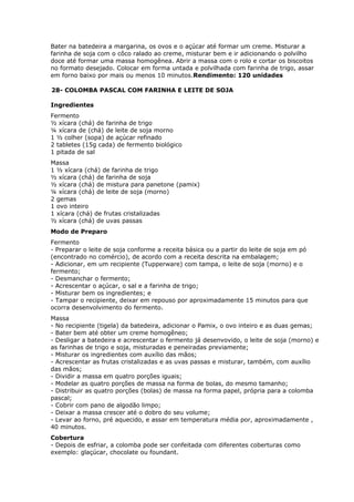 Bater na batedeira a margarina, os ovos e o açúcar até formar um creme. Misturar a
farinha de soja com o côco ralado ao creme, misturar bem e ir adicionando o polvilho
doce até formar uma massa homogênea. Abrir a massa com o rolo e cortar os biscoitos
no formato desejado. Colocar em forma untada e polvilhada com farinha de trigo, assar
em forno baixo por mais ou menos 10 minutos.Rendimento: 120 unidades
28- COLOMBA PASCAL COM FARINHA E LEITE DE SOJA
Ingredientes
Fermento
½ xícara (chá) de farinha de trigo
¼ xícara de (chá) de leite de soja morno
1 ½ colher (sopa) de açúcar refinado
2 tabletes (15g cada) de fermento biológico
1 pitada de sal
Massa
1 ½ xícara (chá) de farinha de trigo
½ xícara (chá) de farinha de soja
½ xícara (chá) de mistura para panetone (pamix)
¼ xícara (chá) de leite de soja (morno)
2 gemas
1 ovo inteiro
1 xícara (chá) de frutas cristalizadas
½ xícara (chá) de uvas passas
Modo de Preparo
Fermento
- Preparar o leite de soja conforme a receita básica ou a partir do leite de soja em pó
(encontrado no comércio), de acordo com a receita descrita na embalagem;
- Adicionar, em um recipiente (Tupperware) com tampa, o leite de soja (morno) e o
fermento;
- Desmanchar o fermento;
- Acrescentar o açúcar, o sal e a farinha de trigo;
- Misturar bem os ingredientes; e
- Tampar o recipiente, deixar em repouso por aproximadamente 15 minutos para que
ocorra desenvolvimento do fermento.
Massa
- No recipiente (tigela) da batedeira, adicionar o Pamix, o ovo inteiro e as duas gemas;
- Bater bem até obter um creme homogêneo;
- Desligar a batedeira e acrescentar o fermento já desenvovido, o leite de soja (morno) e
as farinhas de trigo e soja, misturadas e peneiradas previamente;
- Misturar os ingredientes com auxílio das mãos;
- Acrescentar as frutas cristalizadas e as uvas passas e misturar, também, com auxílio
das mãos;
- Dividir a massa em quatro porções iguais;
- Modelar as quatro porções de massa na forma de bolas, do mesmo tamanho;
- Distribuir as quatro porções (bolas) de massa na forma papel, própria para a colomba
pascal;
- Cobrir com pano de algodão limpo;
- Deixar a massa crescer até o dobro do seu volume;
- Levar ao forno, pré aquecido, e assar em temperatura média por, aproximadamente ,
40 minutos.
Cobertura
- Depois de esfriar, a colomba pode ser confeitada com diferentes coberturas como
exemplo: glaçúcar, chocolate ou foundant.

 