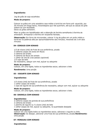 Ingrediente:
1kg de grão de soja escolhidos
Modo de preparo:
Colocar os grãos em uma assadeira rasa média e torrá-los em forno pré- aquecido, por
20 minutos em foogo baixo, mexendopara que não queimem, até que as cascas do grão
soltem-se com facilidade.
Deixe os grãos esfriarem.
Moer os grãos em liqüidificador até a obtenção de farinha semelhante à farinha de
amendoim. Armazenar a farinha em recipiente fechado.
Observação: Em forno de microondas, colocar ½ kg de grãos em um piréx médio e
torrá-los na potência alta por aproximadamente seis minutos, mexendo de 2 em dois
minutos.
04- CEREAIS COM KINAKO
1/3 de xícara (chá) da fruta de sua preferência, picada
3 colheres (sopa) de aveia em flocos
2 colheres de kinako
4 colheres de flocos de cereais
1 colher de chá de uvas passas (opcional)
1/3 copo de leite
Se necessário, adoçar com mel, açúcar ou adoçante
Modo de preparo:
Colocar, em uma tigela, todos os ingredientes secos; adicionar o leite
Rendimento: Uma porção
05 - IOGURTE COM KINAKO
Ingredientes:
1/3 xícara (chá) da fruta de sua preferência, picada
1 colher (sopa) de kinako
1 copo de iogurte de sua preferência.Se necessário, adoçar com mel, açúcar ou adoçante
Modo de preparo:
Colocar, em uma tigela, todos os ingredientes secos; adicionar o leite.
06- GRANOLA COM KINAKO
Ingredientes:
2 colheres (sopa) da granola de sua preferência
2 colheres de kinako
1 potinho de iogurte ou ½ xícara (chá) de leite
1 colher (sopa) de mel, açúcar ou adoçante, na quantidade desejada
Modo de preparo:
Colocar em uma tigela todos os ingredientes secos; adicionar o iogurte ou leite.
Observação: Se desejar, adicionar uma fruta de sua preferência, picada.Rendimento:
Uma porção
07- MINGUAU COM KINAKO
Ingredientes:

 