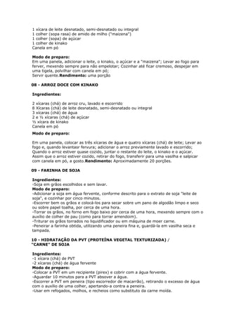 1 xícara de leite desnatado, semi-desnatado ou integral
1 colher (sopa rasa) de amido de milho ("maizena")
1 colher (sopa) de açúcar
1 colher de kinako
Canela em pó
Modo de preparo:
Em uma panela, adicionar o leite, o kinako, o açúcar e a "maizena"; Levar ao fogo para
ferver, mexendo sempre para não empelotar; Cozinhar até ficar cremoso, despejar em
uma tigela, polvilhar com canela em pó;
Servir quente.Rendimento: uma porção
08 - ARROZ DOCE COM KINAKO
Ingredientes:
2 xícaras (chá) de arroz cru, lavado e escorrido
8 Xícaras (chá) de leite desnatado, semi-desnatado ou integral
3 xícaras (chá) de água
2 e ½ xícaras (chá) de açúcar
½ xícara de kinako
Canela em pó
Modo de preparo:
Em uma panela, colocar as três xícaras de água e quatro xícaras (chá) de leite; Levar ao
fogo e, quando levantasr fervura; adicionar o arroz previamente lavado e escorrido;
Quando o arroz estiver quase cozido, juntar o restante do leite, o kinako e o açúcar.
Assim que o arroz estiver cozido, retirar do fogo, transferir para uma vasilha e salpicar
com canela em pó, a gosto.Rendimento: Aproximadamente 20 porções.
09 - FARINHA DE SOJA
Ingredientes:
-Soja em grãos escolhidos e sem lavar.
Modo de preparo:
-Adicionar a soja em água fervente, conforme descrito para o extrato de soja "leite de
soja", e cozinhar por cinco minutos.
-Escorrer bem os grãos e colocá-los para secar sobre um pano de algodão limpo e seco
ou sobre papel toalha, por cerca de uma hora.
-Torrar os grãos, no forno em fogo baixo por cerca de uma hora, mexendo sempre com o
auxílio de colher de pau (como para torrar amendoim).
-Triturar os grãos torrados no liquidificador ou em máquina de moer carne.
-Peneirar a farinha obtida, utilizando uma peneira fina e, guardá-la em vasilha seca e
tampada.
10 - HIDRATAÇÃO DA PVT (PROTEÍNA VEGETAL TEXTURIZADA) /
"CARNE" DE SOJA
Ingredientes:
-1 xícara (chá) de PVT
-2 xícaras (chá) de água fervente
Modo de preparo:
-Colocar a PVT em um recipiente (pirex) e cobrir com a água fervente.
-Aguardar 10 minutos para a PVT absover a água.
-Escorrer a PVT em peneira (tipo escorredor de macarrão), retirando o excesso de água
com o auxílio de uma colher, apertando-a contra a peneira.
-Usar em refogados, molhos, e recheios como substituto da carne moída.

 