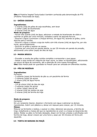 Obs.:A Proteína Vegetal Texturizada é também conhecida pela denominação de PTS
(Proteína Texturizada de Soja).
11 - GRÃOS COZIDOS
Ingredientes:
- 2 xícaras (chá) de grãos de soja escolhidos, sem lavar
- 1 colher (café) de bicarbonato
- 8 xícaras (chá) de água
Modo de preparo:
- Ferver três xícaras (chá) de água, adicionar a metade do bicarbonato de sódio e
cozinhar os grãos por cinco minutos, contados a partir da segunda fervura.
- Escorrer a água e promover o choque térmico, em água fria, lavando os grãos, como
descrito para o extrato.
- Escorrer a água e colocar a soja de molho com três xícaras (chá) de água fria, por oito
horas, aproximadamente.
- Escorrer os grãos e separar as cascas.
- Cozinhar por uma hora em panela aberta, ou por 20 minutos em panela de pressão,
adicionando uma colher (sopa) de óleo de soja.
12 - MASSA BÁSICA
- Proceder a receita dos grãos cozidos completa e acrescentar o que segue:
- Passar a soja cozida em máquina de moer carne, ou bater no liquidificador, adicionando
um pouco da água de cozimento, até a obtenção de uma massa homogênea.
Obs: Esta massa pode ser guardada no freezer para ser utilizada em diferentes receitas.
13 - PÃO DE RESÍDUO
Ingredientes:
Fermento:
- 3 colheres (sopa) de fermento de pão ou um pacotinho de fermix
- 3 colheres (sopa) de açúcar
- 1 xícara (chá) de água morna
Massa:
- 1/4 de xícara (chá) de óleo de soja
- 3 colheres (sopa) de açúcar
- 1 colher (sopa) rasa de sal
- 2 xícaras (chá) de resíduo de soja
- 5 xícaras (chá) de farinha de trigo

Modo de preparo:
Fermento:
Em um recipiente (bacia), dissolver o fermento com água e adicionar os demais
ingredientes. Cobrir com plástico e, deixar em repouso para crescer, por 15 minutos.
Massa:
Misturar ao fermento o resíduo, o açúcar e o óleo. Adicionar aos poucos, a farinha de
trigo, trabalhando a massa até que os ingredientes se unam e a massa se desprenda dos
dedos. Moldar os pães no formato desejado, dispor em formas untadas e polvilhadas com
farinha de trigo, deixar crescer por uma hora e, assar por 30 minutos em forno préaquecido.
14 - TORTA DE BANANA OU MAÇÃ

 