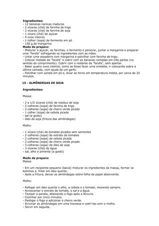 Ingredientes:
- 12 bananas nanicas maduras
- 2 xícaras (chá) de farinha de trigo
- 2 xícaras (chá) de farinha de soja
- 1 xícara (chá) de açúcar
- 4 ovos inteiros
- 1 colher (sopa) de fermento em pó
- 150 g de margarina
Modo de preparo:
- Misturar o açúcar, as farinhas, o fermento e peneirar, juntar a margarina e preparar
uma "farofa" esfregando os ingredientes com as mãos.
- Untar uma assadeira com margarina e polvilhar com farinha de trigo.
- Colocar metade da "farofa" e cobrir com as bananas cortadas em três partes (no
sentido do comprimento). Cobrir com o restante da "farofa", sem apertar.
- Bater quatro ovos inteiros, como se fosse fazer uma omelete, ir colocando sobre a
última camada, com ajuda de um garfo.
- Polvilhar com canela em pó e, levar ao forno em temperatura média, por cerca de 25
minutos.
15 - ALMÔNDEGAS DE SOJA
Ingredientes:
Massa:
-

2 e 1/2 xícaras (chá) de resíduo de soja
2 colheres (sopa) de farinha de trigo
2 colheres (sopa) de cheiro verde picado
1 colher (sopa) de cebola picada
sal (a gosto)
óleo de soja (fritura das almôndegas)

Molho:
-

1 xícara (chá) de tomates picados sem sementes
2 colheres (sopa) de extrato de tomates
2 colheres (sopa) de cebola picada
2 colheres (sopa) de cheiro verde picado
3 colheres (sopa) de óleo de soja
3 xícaras (chá) de água
sal, alho e pimenta (a gosto)

Modo de preparo:
Massa:
- Em um recipiente pequeno (bacia) misturar os ingredientes da massa, formar os
bolinhos e, fritar em óleo quente.
- Após a fritura, deixar as almôndegas sobre folha de papel absorvente.
Molho:
-

Refogar em óleo quente o alho, a cebola e o tomate, mexendo sempre.
Acrescentar o extrato de tomate, o sal e a água.
Tampar a panela, abaixando o fogo após a fervura.
Cozinhar por cinco minutos.
Desligar o fogo e adicionar o cheiro verde.
Arrumar as almôndegas em uma travessa e cobrí-las com o molho.
Servir em seguida.

 