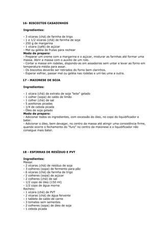 16- BISCOITOS CASADINHOS
Ingredientes:
- 3 xícaras (chá) de farinha de trigo
- 1 e 1/2 xícaras (chá) de farinha de soja
- 250 g de margarina
- 1 xícara (café) de açúcar
- Mel ou geléia de frutas para rechear
Modo de preparo:
- Preparar um creme com a margarina e o açúcar, misturar as farinhas até formar uma
massa. Abrir a massa com o auxílio de um rolo.
- Cortar a massa em rodelas, dispondo-as em assadeiras sem untar e levar ao forno em
temperatura média para assar.
- Os biscoitos deverão ser retirados do forno bem clarinhos.
- Esperar esfriar, passar mel ou geléia nas rodelas e uní-las uma a outra.
17 - MAIONESE DE SOJA
Ingredientes:
- 1 xícara (chá) de extrato de soja "leite" gelado
- 1 colher (sopa) de caldo de limão
- 1 colher (chá) de sal
- 5 azeitonas picadas
- 1/4 de cebola picada
- Óleo de soja gelado
Modo de preparo:
- Adicionar todos os ingredientes, com excessão do óleo, no copo do liquidificador e
bater.
- Adicionar o óleo, bem devagar, no centro da massa até atingir uma consistência firme,
quando ocorre o fechamento do "furo" no centro da maionese e o liquidificador não
consegue mais bater.

18 - ESFIRRAS DE RESÍDUO E PVT
Ingredientes:
Massa:
- 2 xícaras (chá) de resíduo de soja
- 3 colheres (sopa) de fermento para pão
- 6 xícaras (chá) de farinha de trigo
- 2 colheres (sopa) de açúcar
- 2 colheres (chá) de sal
- 1/2 copo de óleo (150 ml)
- 1/2 copo de água morna
Recheio:
- 1 xícara (chá) de PVT
- 2 xícaras (chá) de água fervente
- 1 tablete de caldo de carne
- 3 tomates sem sementes
- 2 colheres (sopa) de óleo de soja
- 1 cebola picada

 