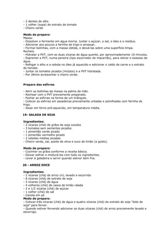 - 2 dentes de alho
- 1 colher (sopa) de extrato de tomate
- Cheiro verde
Modo de preparo:
Massa:
- Dissolver o fermento em água morna. Juntar o açúcar, o sal, o óleo e o resíduo.
- Adicionar aos poucos a farinha de trigo e amassar.
- Formar bolinhas, com a massa obtida, e deixá-las sobre uma superfície limpa.
Recheio
- Hidratar a PVT, com as duas xícaras de água quente, por aproximadamente 10 minutos.
- Espremer a PVT, numa peneira (tipo escorredor de macarrão), para retirar o exessso de
água.
- Refogar o alho e a cebola no óleo já aquecido e adicionar o caldo de carne e o extrato
de tomate.
- Juntar os tomates picados (miúdos) e a PVT hidratada.
- Por último acrescentar o cheiro verde.
Preparo das esfirras
- Abrir as bolinhas da massa na palma da mão.
- Rechear com o PVT previamente preparado.
- Fechar as esfirras na forma de um triângulo.
- Colocar as esfirras em assadeiras previamente untadas e polvilhadas com farinha de
trigo.
- Assar em forno pré-aquecido, em temperatura média.
19- SALADA DE SOJA
Ingredientes:
- 2 xícaras (chá) de grãos de soja cozidos
- 3 tomates sem sementes picados
- 1 pimentão verde picado
- 1 pimentão vermelho picado
- 2 cebolas médias picadas
- Cheiro verde, sal, azeite de oliva e suco de limão (a gosto).
Modo de preparo:
- Cozinhar os grãos conforme a receita básica.
- Deixar esfriar e misturá-los com todo os ingredientes.
- Levar à geladeira e servir quando estiver bem fria.
20 - ARROZ DOCE
Ingredientes:
- 2 xícaras (chá) de arroz crú, lavado e escorrido
- 8 xícaras (chá) de extrato de soja
- 3 xícaras (chá) de água
- 4 colheres (chá) de casca de limão ralada
- 2 e 1/2 xícaras (chá) de açúcar
- 1 colher (chá) de sal
- Canela em pó
Modo de preparo:
- Colocar três xícaras (chá) de água e quatro xícaras (chá) de extrato de soja "leite de
soja" para ferver.
- Quando estiver fervendo adicionar as duas xícaras (chá) de arroz previamente lavado e
escorrigo.

 