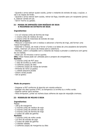 - Quando o arroz estiver quase cozido, juntar o restante do extrato de soja, o açúcar, o
sal e as raspas de limão.
- Quando o arroz estiver bem cozido, retirar do fogo, transfer para um recipiente (pirex)
e, salpicar canela em pó.
- Servir morno ou gelado.
21 - MASSA DE EMPADÃO COM RESÍDUO DE SOJA
E MAIONESE DE EXTRATO DE SOJA
Ingredientes:
- 3 e 1/2 xícaras (chá) de farinha de trigo
- 1 xícara (chá) de resíduo de soja
- 1 xícara (chá) de maionese de extrato de soja
Modo de preparo:
- Misturar a maionese com o resíduo e adicionar a farinha de trigo, até formar uma
massa homogênea.
- Estender a massa, de modo a forrar o fundo e os lados de uma assadeira de tamanho
médio, reservar um pouco da massa para a cobertura.
- Rechear, cobrir o empadão com o restante da massa e pincelar a cobertura com gema
de ovo batido.
- Assar por 20 minutos e servir quente.
Obs.: Essa massa pode ser utilizada para o preparo de empadinhas.
Recheio
- 2 xícaras (chá) de PVT seca
- 1 lata de ervilha ou milho verde
- 4 colheres (sopa) de óleo
- 3 colheres (sopa) de massa de tomate
- Pimenta do reino (a gosto)
- 1 cebola pequena picada
- Cheiro verde picado
- Sal (a gosto)

Modo de preparo:
-

Preparar a PVT conforme já descrito em receita anterior.
Refogar em óleo quente a PVT, os temperos e a ervilha ou o milho verde.
Esperar esfriar para rechear.
Para enriquecer, juntar ao recheio duas colheres de sopa de requeijão cremoso.

22 - RISSOLES DE MILHO E SOJA
Ingredientes:
Massa:
- 100 g de margarina
- 2 xícaras (chá) de resíduo de soja
- 2 xícaras (chá) de extrato de soja
- 5 xícaras (chá) de farinha de trigo
- 2 cubos de caldo de galinha
Recheio:
- 3 xícaras (chá) de milho verde
- 1/2 litro de extrato de soja
- 2 cubos de caldo de galinha
- 3 cebolas raladas
- 2 colheres (sopa) de margarina ou óleo

 