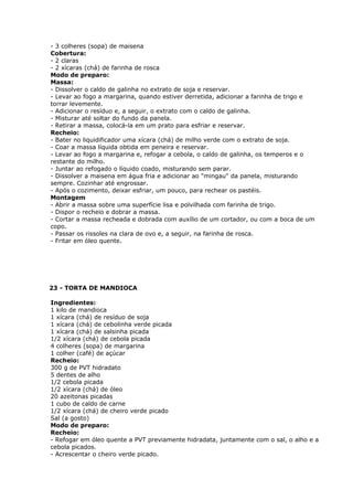 - 3 colheres (sopa) de maisena
Cobertura:
- 2 claras
- 2 xícaras (chá) de farinha de rosca
Modo de preparo:
Massa:
- Dissolver o caldo de galinha no extrato de soja e reservar.
- Levar ao fogo a margarina, quando estiver derretida, adicionar a farinha de trigo e
torrar levemente.
- Adicionar o resíduo e, a seguir, o extrato com o caldo de galinha.
- Misturar até soltar do fundo da panela.
- Retirar a massa, colocá-la em um prato para esfriar e reservar.
Recheio:
- Bater no liquidificador uma xícara (chá) de milho verde com o extrato de soja.
- Coar a massa líquida obtida em peneira e reservar.
- Levar ao fogo a margarina e, refogar a cebola, o caldo de galinha, os temperos e o
restante do milho.
- Juntar ao refogado o líquido coado, misturando sem parar.
- Dissolver a maisena em água fria e adicionar ao "mingau" da panela, misturando
sempre. Cozinhar até engrossar.
- Após o cozimento, deixar esfriar, um pouco, para rechear os pastéis.
Montagem
- Abrir a massa sobre uma superfície lisa e polvilhada com farinha de trigo.
- Dispor o recheio e dobrar a massa.
- Cortar a massa recheada e dobrada com auxílio de um cortador, ou com a boca de um
copo.
- Passar os rissoles na clara de ovo e, a seguir, na farinha de rosca.
- Fritar em óleo quente.

23 - TORTA DE MANDIOCA
Ingredientes:
1 kilo de mandioca
1 xícara (chá) de resíduo de soja
1 xícara (chá) de cebolinha verde picada
1 xícara (chá) de salsinha picada
1/2 xícara (chá) de cebola picada
4 colheres (sopa) de margarina
1 colher (café) de açúcar
Recheio:
300 g de PVT hidradato
5 dentes de alho
1/2 cebola picada
1/2 xícara (chá) de óleo
20 azeitonas picadas
1 cubo de caldo de carne
1/2 xícara (chá) de cheiro verde picado
Sal (a gosto)
Modo de preparo:
Recheio:
- Refogar em óleo quente a PVT previamente hidradata, juntamente com o sal, o alho e a
cebola picados.
- Acrescentar o cheiro verde picado.

 