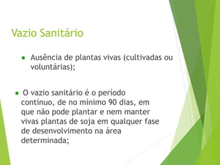 Vazio Sanitário
● Ausência de plantas vivas (cultivadas ou
voluntárias);
● O vazio sanitário é o período
contínuo, de no mínimo 90 dias, em
que não pode plantar e nem manter
vivas plantas de soja em qualquer fase
de desenvolvimento na área
determinada;
 