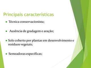Principais características
● Técnica conservacionista;
● Ausência de gradagem e aração;
● Solo coberto por plantas em desenvolvimento e
resíduos vegetais;
● Semeadoras específicas;
 