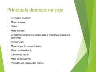 Principais doenças na soja
• Ferrugem asiática;
• Mancha-alvo;
• Oídio;
• Mofo-branco;
• Crestamento foliar de cercospora e mancha púrpura da
semente;
• Antracnose;
• Mancha parda ou septoriose;
• Mancha olho-de-rã;
• Cancro da haste;
• Mela ou requeima;
• Podridão de carvão das raízes;
 