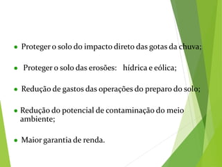 ● Proteger o solo do impacto direto das gotas da chuva;
● Proteger o solo das erosões: hídrica e eólica;
● Redução de gastos das operações do preparo do solo;
● Redução do potencial de contaminação do meio
ambiente;
● Maior garantia de renda.
 