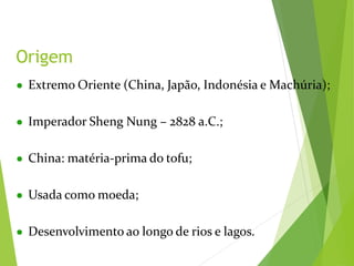 ● Extremo Oriente (China, Japão, Indonésia e Machúria);
● Imperador Sheng Nung – 2828 a.C.;
● China: matéria-prima do tofu;
● Usada como moeda;
● Desenvolvimento ao longo de rios e lagos.
Origem
 