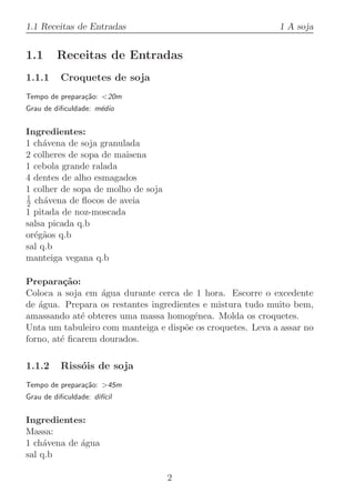 1.1 Receitas de Entradas                                    1 A soja


1.1      Receitas de Entradas
1.1.1     Croquetes de soja
Tempo de prepara¸˜o: 20m
                ca
Grau de diﬁculdade: m´dio
                     e


Ingredientes:
1 ch´vena de soja granulada
     a
2 colheres de sopa de maisena
1 cebola grande ralada
4 dentes de alho esmagados
1 colher de sopa de molho de soja
1
2 ch´vena de ﬂocos de aveia
     a
1 pitada de noz-moscada
salsa picada q.b
or´g˜os q.b
  e a
sal q.b
manteiga vegana q.b

Prepara¸˜o:
          ca
Coloca a soja em ´gua durante cerca de 1 hora. Escorre o excedente
                  a
de ´gua. Prepara os restantes ingredientes e mistura tudo muito bem,
   a
amassando at´ obteres uma massa homog´nea. Molda os croquetes.
              e                          e
Unta um tabuleiro com manteiga e disp˜e os croquetes. Leva a assar no
                                      o
forno, at´ ﬁcarem dourados.
         e

1.1.2     Riss´is de soja
              o
Tempo de prepara¸˜o: 45m
                ca
Grau de diﬁculdade: dif´
                       ıcil


Ingredientes:
Massa:
1 ch´vena de ´gua
     a       a
sal q.b

                                    2
 