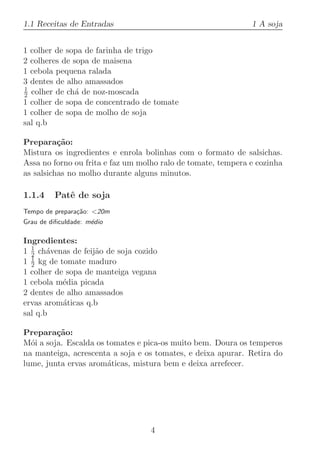 1.1 Receitas de Entradas                                      1 A soja


1 colher de sopa de farinha de trigo
2 colheres de sopa de maisena
1 cebola pequena ralada
3 dentes de alho amassados
1
2 colher de ch´ de noz-moscada
               a
1 colher de sopa de concentrado de tomate
1 colher de sopa de molho de soja
sal q.b

Prepara¸˜o:
          ca
Mistura os ingredientes e enrola bolinhas com o formato de salsichas.
Assa no forno ou frita e faz um molho ralo de tomate, tempera e cozinha
as salsichas no molho durante alguns minutos.

1.1.4    Patˆ de soja
            e
Tempo de prepara¸˜o: 20m
                ca
Grau de diﬁculdade: m´dio
                     e

Ingredientes:
  1
1 2 ch´venas de feij˜o de soja cozido
       a            a
  1
1 2 kg de tomate maduro
1 colher de sopa de manteiga vegana
1 cebola m´dia picada
           e
2 dentes de alho amassados
ervas arom´ticas q.b
           a
sal q.b

Prepara¸˜o:
         ca
M´i a soja. Escalda os tomates e pica-os muito bem. Doura os temperos
  o
na manteiga, acrescenta a soja e os tomates, e deixa apurar. Retira do
lume, junta ervas arom´ticas, mistura bem e deixa arrefecer.
                       a




                                   4
 