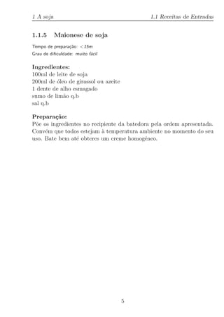 1 A soja                                    1.1 Receitas de Entradas


1.1.5      Maionese de soja
Tempo de prepara¸˜o: 15m
                ca
Grau de diﬁculdade: muito f´cil
                           a

Ingredientes:
100ml de leite de soja
200ml de ´leo de girassol ou azeite
         o
1 dente de alho esmagado
sumo de lim˜o q.b
            a
sal q.b

Prepara¸˜o:
         ca
P˜e os ingredientes no recipiente da batedora pela ordem apresentada.
 o
Conv´m que todos estejam ` temperatura ambiente no momento do seu
     e                     a
uso. Bate bem at´ obteres um creme homog´neo.
                 e                         e




                                      5
 