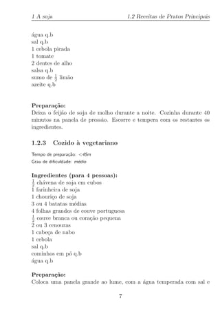 1 A soja                               1.2 Receitas de Pratos Principais


´gua q.b
a
sal q.b
1 cebola picada
1 tomate
2 dentes de alho
salsa q.b
sumo de 1 lim˜o
          2   a
azeite q.b


Prepara¸˜o:
         ca
Deixa o feij˜o de soja de molho durante a noite. Cozinha durante 40
            a
minutos na panela de press˜o. Escorre e tempera com os restantes os
                           a
ingredientes.

1.2.3      Cozido ` vegetariano
                  a
Tempo de prepara¸˜o: 45m
                ca
Grau de diﬁculdade: m´dio
                     e

Ingredientes (para 4 pessoas):
1
2 ch´vena de soja em cubos
     a
1 farinheira de soja
1 chouri¸o de soja
         c
3 ou 4 batatas m´dias
                  e
4 folhas grandes de couve portuguesa
1
2 couve branca ou cora¸˜o pequena
                       ca
2 ou 3 cenouras
1 cabe¸a de nabo
       c
1 cebola
sal q.b
cominhos em p´ q.b
                o
a
´gua q.b

Prepara¸˜o:
        ca
Coloca uma panela grande ao lume, com a ´gua temperada com sal e
                                        a

                                  7
 