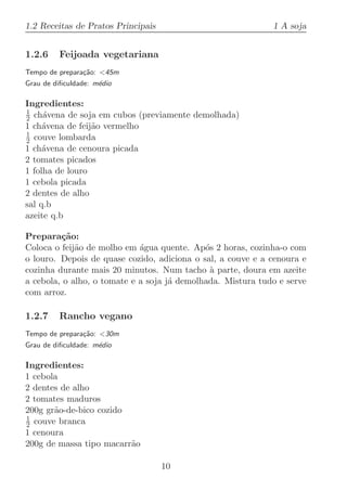 1.2 Receitas de Pratos Principais                            1 A soja


1.2.6    Feijoada vegetariana
Tempo de prepara¸˜o: 45m
                ca
Grau de diﬁculdade: m´dio
                     e

Ingredientes:
1
2 ch´vena de soja em cubos (previamente demolhada)
     a
1 ch´vena de feij˜o vermelho
     a           a
1
2 couve lombarda
1 ch´vena de cenoura picada
     a
2 tomates picados
1 folha de louro
1 cebola picada
2 dentes de alho
sal q.b
azeite q.b

Prepara¸˜o:
         ca
Coloca o feij˜o de molho em ´gua quente. Ap´s 2 horas, cozinha-o com
             a               a               o
o louro. Depois de quase cozido, adiciona o sal, a couve e a cenoura e
cozinha durante mais 20 minutos. Num tacho a parte, doura em azeite
                                              `
a cebola, o alho, o tomate e a soja j´ demolhada. Mistura tudo e serve
                                     a
com arroz.

1.2.7    Rancho vegano
Tempo de prepara¸˜o: 30m
                ca
Grau de diﬁculdade: m´dio
                     e

Ingredientes:
1 cebola
2 dentes de alho
2 tomates maduros
200g gr˜o-de-bico cozido
       a
1
2 couve branca
1 cenoura
200g de massa tipo macarr˜o
                         a

                                    10
 