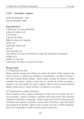 1.2 Receitas de Pratos Principais                               1 A soja


1.2.9     Lasanha vegana
Tempo de prepara¸˜o: 45m
                ca
Grau de diﬁculdade: dif´
                       ıcil


Ingredientes:
2 ch´venas de soja granulada
     a
polpa de tomate q.b
1-2 cebolas
5 dentes de alhos
500g de placas de lasanha
azeite q.b
manteiga vegana q.b
sal q.b
noz-moscada q.b
5-6 colheres de sopa de farinha de trigo (de preferˆncia integral)
                                                   e
or´g˜os q.b
  e a
molho de soja q.b
2 ch´venas de ´gua ou de leite de soja
     a         a

Prepara¸˜o:
         ca
1o Prepara¸˜o da soja
          ca
Numa panela come¸a por deitar um pouco de azeite, deixa aquecer um
                  c
pouco e junta a cebola aos cubinhos ou laminada e os alhos picados, e
em lume brando deixa refogar. Junta ent˜o a polpa de tomate e deixa
                                         a
cozinhar um pouco. Junta a soja sem ter estado de molho em ´gua e
                                                               a
tempera com sal, molho de soja e or´g˜os. Deixa estar ao lume durante
                                   e a
algum tempo para o sabor acentar e tempera a teu gosto.

2o Prepara¸˜o do molho bechamel
            ca
Num pequeno tacho, aquece manteiga ou ´leo com um pouco de sal e
                                          o
noz moscada. Junta a farinha e mistura bem para teres uma mistura
uniforme de farinha e manteiga. Junta a ´gua ou o leite de soja para que
                                        a
se forma uma mistura cremosa e mexe bem, de forma a que n˜o ﬁques
                                                                a
com peda¸os de farinha. Deixa estar ao lume at´ que o molho engrosse.
          c                                    e
Tens de ir mexendo o molho durante todo o processo.

                                    12
 