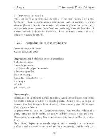 1 A soja                               1.2 Receitas de Pratos Principais


3o Prepara¸˜o da lasanha
           ca
Unta um pirex com manteiga ou ´leo e coloca uma camada de molho
                                   o
bechamel. Sobre o molho coloca o primeiro n´ da lasanha, primeiro
                                               ıvel
com as placas e depois com a soja e de novo as placas. A partir daqui
vais repetir estes passos para fazer os n´
                                         ıveis seguintes da lasanha. A
ultima camada ´ de molho bechamel. Leva ao forno durante 30 a 40
´                e
minutos a cerca de 200◦ C.


1.2.10      Empad˜o de soja e espinafres
                 a
Tempo de prepara¸˜o: 45m
                ca
Grau de diﬁculdade: dif´
                       ıcil


Ingredientes: 1 ch´vena de soja granulada
                    a
2 dentes de alhos
1 cebola pequena
1
2 ch´vena de polpa de tomate
     a
8 batatas grandes
leite de soja q.b
espinafres congelados q.b
azeite q.b
sal q.b
p˜o ralado q.b
  a

Prepara¸˜o:
         ca
Demolha a soja durante alguns minutos. Num tacho, coloca um pouco
de azeite e refoga os alhos e a cebola picada. Junta a soja, a polpa de
tomate (ou dois tomates bem picados) e tempera a gosto. Deixa cozi-
nhar alguns minutos.
`
A parte coze as batatas. Quando estiverem bem cozidas reduze-as a
pur´, junta um ﬁo de azeite, um pouco de leite de soja e mistura bem.
    e
Descongela os espinafres (ou se preferires coze meio molho de espina-
fres).
Num pirex, disp˜e uma camada de pur´, outra de soja e outra de espi-
                 o                      e
nafres e assim sucessivamente at´ encher o recipiente, terminando com
                                  e

                                  13
 