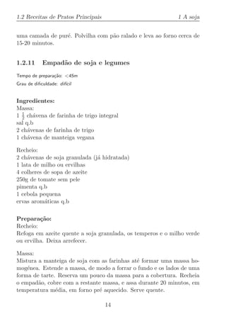 1.2 Receitas de Pratos Principais                           1 A soja


uma camada de pur´. Polvilha com p˜o ralado e leva ao forno cerca de
                 e                a
15-20 minutos.


1.2.11      Empad˜o de soja e legumes
                 a
Tempo de prepara¸˜o: 45m
                ca
Grau de diﬁculdade: dif´
                       ıcil


Ingredientes:
Massa:
  1
1 2 ch´vena de farinha de trigo integral
       a
sal q.b
2 ch´venas de farinha de trigo
     a
1 ch´vena de manteiga vegana
     a

Recheio:
2 ch´venas de soja granulada (j´ hidratada)
     a                         a
1 lata de milho ou ervilhas
4 colheres de sopa de azeite
250g de tomate sem pele
pimenta q.b
1 cebola pequena
ervas arom´ticas q.b
           a

Prepara¸˜o:
         ca
Recheio:
Refoga em azeite quente a soja granulada, os temperos e o milho verde
ou ervilha. Deixa arrefecer.

Massa:
Mistura a manteiga de soja com as farinhas at´ formar uma massa ho-
                                             e
mog´nea. Estende a massa, de modo a forrar o fundo e os lados de uma
    e
forma de tarte. Reserva um pouco da massa para a cobertura. Recheia
o empad˜o, cobre com a restante massa, e assa durante 20 minutos, em
        a
temperatura m´dia, em forno pr´ aquecido. Serve quente.
               e              e

                                    14
 