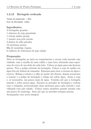 1.2 Receitas de Pratos Principais                               1 A soja


1.2.13     Beringela recheada
Tempo de prepara¸˜o: 45m
                ca
Grau de diﬁculdade: m´dio
                     e

Ingredientes:
3 beringelas grandes
1 ch´vena de soja granulada
    a
1 cebola m´dia picada
           e
1 tomate sem pele picado
2 dentes de alho picados
12 azeitonas pretas
60g de manteiga vegana
6 colheres de sobremesa de p˜o ralado
                            a

Prepara¸˜o:
          ca
Abre as beringelas ao meio no comprimento e escava cada metade com
cuidado, com o aux´ de uma colher e uma faca, deixando uma espes-
                    ılio
sura de cerca de um dedo de cada lado. Coloca na ´gua para n˜o ﬁcarem
                                                   a           a
pretas. Pica a polpa retirada da beringela. Coloca a soja de molho em
agua fria at´ dobrar de tamanho. Espreme para tirar o excesso de ´gua e
´           e                                                      a
reserva. Refoga a cebola e o alho no azeite at´ dourar, depois acrescenta
                                              e
o tomate e a polpa da beringela e refoga at´ soltar ´gua. Junta a soja
                                             e       a
e, se necess´rio, um pouco mais de ´gua. Cozinha at´ que a beringela
            a                        a                  e
murche e sobre pouca ´gua. Escorre as metades de beringela e recheia
                         a
com o refogado, acrescentando duas azeitonas para cada metade e pol-
vilhando com p˜o ralado. Coloca numa assadeira grande untada com
                 a
um pouco de manteiga. Assa at´ que as metades estejam macias.
                                e
Acompanha com arroz integral.




                                    16
 