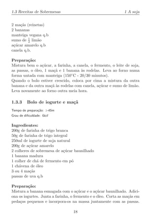 1.3 Receitas de Sobremesas                                     1 A soja


2 ma¸˜s (reinetas)
     ca
2 bananas
manteiga vegana q.b
         1
sumo de 2 lim˜o
              a
a¸ucar amarelo q.b
 c´
canela q.b.

Prepara¸˜o:
         ca
Mistura bem o a¸ucar, a farinha, a canela, o fermento, o leite de soja,
                 c´
as passas, o ´leo, 1 ma¸˜ e 1 banana `s rodelas. Leva ao forno numa
             o          ca             a
forma untada com manteiga (150  ◦ C - 20/30 minutos).

Quando o bolo estiver crescido, coloca por cima a mistura da outra
banana e da outra ma¸˜ `s rodelas com canela, a¸ucar e sumo de lim˜o.
                      ca a                      c´                  a
Leva novamente ao forno outra meia hora.

1.3.3     Bolo de iogurte e ma¸˜
                              ca
Tempo de prepara¸˜o: 45m
                ca
Grau de diﬁculdade: f´cil
                     a

Ingredientes:
200g de farinha de trigo branca
50g de farinha de trigo integral
250ml de iogurte de soja natural
200g de a¸ucar amarelo
          c´
2 colheres de sobremesa de a¸ucar baunilhado
                             c´
1 banana madura
1 colher de ch´ de fermento em p´
              a                  o
1 ch´vena de ´leo
    a         o
3 ou 4 ma¸˜s
          ca
passas de uva q.b

Prepara¸˜o:
          ca
Mistura a banana esmagada com o a¸ucar e o a¸ucar baunilhado. Adici-
                                      c´        c´
ona os iogurtes. Junta a farinha, o fermento e o ´leo. Corta as ma¸˜s em
                                                 o                ca
peda¸os pequenos e incorpora-os na massa juntamente com as passas.
     c

                                  18
 