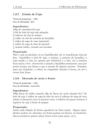 1 A soja                                     1.3 Receitas de Sobremesas


1.3.7      Gelado de Caju
Tempo de prepara¸˜o: 20m
                ca
Grau de diﬁculdade: f´cil
                     a

Ingredientes:
100g de castanhas-de-caju
1,5dl de leite de soja n˜o ado¸ado
                        a     c
2 colheres de ch´ de mela¸o
                 a         c
1
2 colher de ch´ de essˆncia de baunilha
               a       e
1 colher de sopa de rum (opcional)
1 colher de sopa de ´leo de girassol
                     o
1
2 anan´s m´dio, cortado aos bocados
       a     e

Prepara¸˜o:
         ca
M´i o caju na picadora ou no liquidiﬁcador at´ se transformar num p´
  o                                            e                     o
ﬁno. Liquidiﬁca o leite de soja, o mela¸o, a essˆncia de baunilha, o
                                         c         e
caju mo´ıdo, o rum (se optares por utiliz´-lo) e o ´leo, at´ a mistura
                                          a          o     e
ﬁcar macia e leve. Acrescenta o anan´s e liquidiﬁca novamente, mas por
                                    a
pouco tempo, por forma a que o anan´s dˆ alguma textura. Transfere
                                      a e
para um recipiente, e coloca no congelador durante 2 horas, ou at´ o
                                                                   e
creme ﬁcar ﬁrme.

1.3.8      Merenda de aveia e frutos
Tempo de prepara¸˜o: 10m
                ca
Grau de diﬁculdade: muito f´cil
                           a

Ingredientes:
100g ﬂocos de milho amarelo 50g de ﬂocos de aveia integral 0,5 l de
leite de soja 1 colher de sopa de leite de coco 2 colheres de sopa de coco
ralado 4 damascos secos 2 ameixas secas 4 colheres de passas brancas 3
iogurtes de soja 4 fatias de papaia
Prepara¸˜o:
         ca
Junta tudo (disp˜e de forma agrad´vel em duas ta¸as). Alguns ingre-
                o                  a               c
dientes podem ser alterados (os frutos podem ser frescos, ou desidrata-
dos,ou podem-se juntar outros frutos secos como nozes, etc.).

                                   21
 