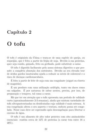 Cap´
   ıtulo 2

O tofu

O tofu ´ origin´rio da China e trata-se de uma esp´cie de queijo, ou
         e         a                                     e
requeij˜o, que ´ feito a partir do feij˜o de soja. Devido a sua prote´
        a         e                      a                  `           ına,
quer seja cozido, guisado, frito ou grelhado, pode substituir a carne.
    O tofu ´ digerido facilmente pelo nosso sistema digestivo o que per-
             e
mite a completa absor¸˜o dos nutrientes. Devido ao seu elevado teor
                          ca
de ´cidos gordos insaturados ajuda a reduzir os n´
    a                                                ıveis de colesterol e o
risco de doen¸as cardiovasculares.
                c
    E´ feito a partir de leite de soja com um coagulante (nigari ou cloreto
de magn´sio).
          e
    E´ um produto com uma utiliza¸˜o m´ltipla, tanto em doces como
                                        ca   u
                   ´
em salgados. E por natureza de sabor neutro, precisa, por isso, de
prepara¸˜o e tempero, tal como a carne.
         ca
    H´ que ter em aten¸˜o que o tofu apresenta um per´
      a                   ca                               ıodo de validade
curto (aproximadamente 2-3 semanas), ainda que existam variedades de
tofu ultrapasteurizadas ou desidratadas cuja validade ´ mais extensa. A
                                                         e
sua congela¸˜o altera o seu aspecto e textura, embora possa ser conge-
              ca
lado. Nesse caso deve ser espremido ap´s descongela¸˜o para libertar o
                                           o            ca
excesso de ´gua.
             a
    O tofu ´ um alimento de alto valor proteico com oito amino´cidos
             e                                                       a
essenciais: cont´m cerca de 12% de prote´ (a carne tem entre 16 a
                   e                          ına
20%).

                                    22
 