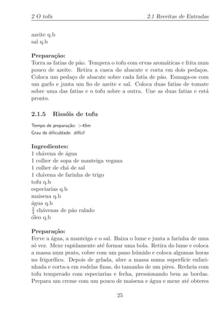 2 O tofu                                      2.1 Receitas de Entradas


azeite q.b
sal q.b

Prepara¸˜o:
          ca
Torra as fatias de p˜o. Tempera o tofu com ervas arom´ticas e frita num
                    a                                 a
pouco de azeite. Retira a casca do abacate e corta em dois peda¸os.  c
Coloca um peda¸o de abacate sobre cada fatia de p˜o. Esmaga-os com
                 c                                  a
um garfo e junta um ﬁo de azeite e sal. Coloca duas fatias de tomate
sobre uma das fatias e o tofu sobre a outra. Une as duas fatias e est´ a
pronto.

2.1.5      Riss´is de tofu
               o
Tempo de prepara¸˜o: 45m
                ca
Grau de diﬁculdade: dif´
                       ıcil

Ingredientes:
1 ch´vena de ´gua
    a         a
1 colher de sopa de manteiga vegana
1 colher de ch´ de sal
               a
1 ch´vena de farinha de trigo
    a
tofu q.b
especiarias q.b
maisena q.b
´gua q.b
a
3
4 ch´venas de p˜o ralado
     a           a
o
´leo q.b

Prepara¸˜o:
          ca
Ferve a ´gua, a manteiga e o sal. Baixa o lume e junta a farinha de uma
        a
s´ vez. Mexe rapidamente at´ formar uma bola. Retira do lume e coloca
 o                          e
a massa num prato, cobre com um pano h´mido e coloca algumas horas
                                          u
no frigor´
         ıﬁco. Depois de gelada, abre a massa numa superf´ enfari-
                                                              ıcie
nhada e corta-a em rodelas ﬁnas, do tamanho de um pires. Recheia com
tofu temperado com especiarias e fecha, pressionando bem as bordas.
Prepara um creme com um pouco de maisena e ´gua e mexe at´ obteres
                                                a               e

                                  25
 