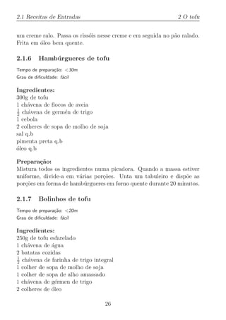 2.1 Receitas de Entradas                                      2 O tofu


um creme ralo. Passa os riss´is nesse creme e em seguida no p˜o ralado.
                            o                                a
Frita em ´leo bem quente.
         o

2.1.6     Hamb´rgueres de tofu
              u
Tempo de prepara¸˜o: 30m
                ca
Grau de diﬁculdade: f´cil
                     a

Ingredientes:
300g de tofu
1 ch´vena de ﬂocos de aveia
     a
1
2 ch´vena de germ´n de trigo
     a             e
1 cebola
2 colheres de sopa de molho de soja
sal q.b
pimenta preta q.b
oleo q.b
´

Prepara¸˜o:
         ca
Mistura todos os ingredientes numa picadora. Quando a massa estiver
uniforme, divide-a em v´rias por¸˜es. Unta um tabuleiro e disp˜e as
                        a       co                             o
por¸˜es em forma de hamb´rgueres em forno quente durante 20 minutos.
   co                     u

2.1.7     Bolinhos de tofu
Tempo de prepara¸˜o: 20m
                ca
Grau de diﬁculdade: f´cil
                     a

Ingredientes:
250g de tofu esfarelado
1 ch´vena de ´gua
    a         a
2 batatas cozidas
1
2 ch´vena de farinha de trigo integral
     a
1 colher de sopa de molho de soja
1 colher de sopa de alho amassado
1 ch´vena de g´rmen de trigo
    a           e
2 colheres de ´leo
              o

                                  26
 