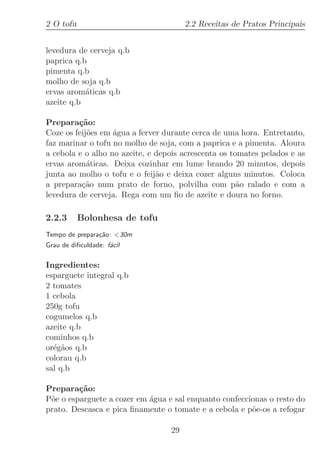 2 O tofu                               2.2 Receitas de Pratos Principais


levedura de cerveja q.b
paprica q.b
pimenta q.b
molho de soja q.b
ervas arom´ticas q.b
           a
azeite q.b

Prepara¸˜o:
         ca
Coze os feij˜es em ´gua a ferver durante cerca de uma hora. Entretanto,
            o      a
faz marinar o tofu no molho de soja, com a paprica e a pimenta. Aloura
a cebola e o alho no azeite, e depois acrescenta os tomates pelados e as
ervas arom´ticas. Deixa cozinhar em lume brando 20 minutos, depois
            a
junta ao molho o tofu e o feij˜o e deixa cozer alguns minutos. Coloca
                               a
a prepara¸˜o num prato de forno, polvilha com p˜o ralado e com a
          ca                                          a
levedura de cerveja. Rega com um ﬁo de azeite e doura no forno.

2.2.3      Bolonhesa de tofu
Tempo de prepara¸˜o: 30m
                ca
Grau de diﬁculdade: f´cil
                     a

Ingredientes:
esparguete integral q.b
2 tomates
1 cebola
250g tofu
cogumelos q.b
azeite q.b
cominhos q.b
or´g˜os q.b
  e a
colorau q.b
sal q.b

Prepara¸˜o:
         ca
P˜e o esparguete a cozer em ´gua e sal enquanto confeccionas o resto do
 o                          a
prato. Descasca e pica ﬁnamente o tomate e a cebola e p˜e-os a refogar
                                                        o

                                  29
 