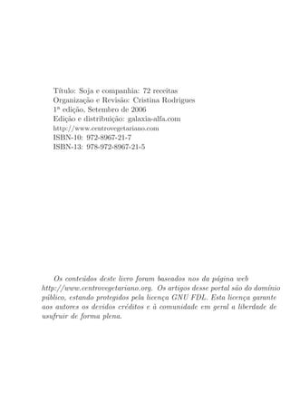 T´ıtulo: Soja e companhia: 72 receitas
   Organiza¸˜o e Revis˜o: Cristina Rodrigues
             ca         a
   1a edi¸˜o, Setembro de 2006
          ca
   Edi¸˜o e distribui¸˜o: galaxia-alfa.com
       ca            ca
   http://www.centrovegetariano.com
   ISBN-10: 972-8967-21-7
   ISBN-13: 978-972-8967-21-5




    Os conte´dos deste livro foram baseados nos da p´gina web
             u                                      a
http://www.centrovegetariano.org. Os artigos desse portal s˜o do dom´nio
                                                           a        ı
p´blico, estando protegidos pela licen¸a GNU FDL. Esta licen¸a garante
 u                                    c                      c
aos autores os devidos cr´ditos e a comunidade em geral a liberdade de
                          e         `
usufruir de forma plena.
 