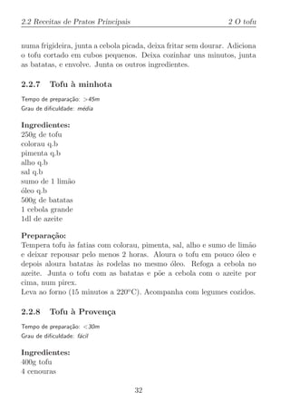 2.2 Receitas de Pratos Principais                               2 O tofu


numa frigideira, junta a cebola picada, deixa fritar sem dourar. Adiciona
o tofu cortado em cubos pequenos. Deixa cozinhar uns minutos, junta
as batatas, e envolve. Junta os outros ingredientes.

2.2.7     Tofu ` minhota
               a
Tempo de prepara¸˜o: 45m
                ca
Grau de diﬁculdade: m´dia
                     e

Ingredientes:
250g de tofu
colorau q.b
pimenta q.b
alho q.b
sal q.b
sumo de 1 lim˜o
              a
oleo q.b
´
500g de batatas
1 cebola grande
1dl de azeite

Prepara¸˜o:
         ca
Tempera tofu `s fatias com colorau, pimenta, sal, alho e sumo de lim˜o
              a                                                     a
e deixar repousar pelo menos 2 horas. Aloura o tofu em pouco ´leo e
                                                                o
depois aloura batatas `s rodelas no mesmo ´leo. Refoga a cebola no
                       a                    o
azeite. Junta o tofu com as batatas e p˜e a cebola com o azeite por
                                        o
cima, num pirex.
Leva ao forno (15 minutos a 220o C). Acompanha com legumes cozidos.

2.2.8     Tofu ` Proven¸a
               a       c
Tempo de prepara¸˜o: 30m
                ca
Grau de diﬁculdade: f´cil
                     a

Ingredientes:
400g tofu
4 cenouras

                                    32
 