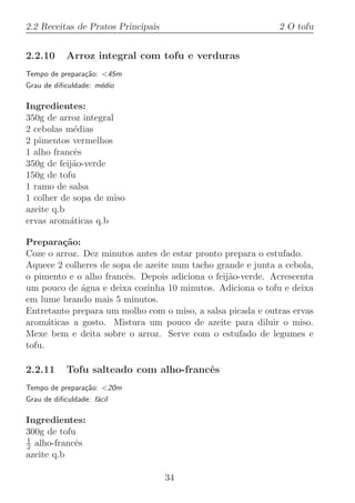 2.2 Receitas de Pratos Principais                            2 O tofu


2.2.10      Arroz integral com tofu e verduras
Tempo de prepara¸˜o: 45m
                ca
Grau de diﬁculdade: m´dio
                     e

Ingredientes:
350g de arroz integral
2 cebolas m´dias
            e
2 pimentos vermelhos
1 alho francˆs
            e
350g de feij˜o-verde
            a
150g de tofu
1 ramo de salsa
1 colher de sopa de miso
azeite q.b
ervas arom´ticas q.b
           a

Prepara¸˜o:
         ca
Coze o arroz. Dez minutos antes de estar pronto prepara o estufado.
Aquece 2 colheres de sopa de azeite num tacho grande e junta a cebola,
o pimento e o alho francˆs. Depois adiciona o feij˜o-verde. Acrescenta
                        e                         a
um pouco de ´gua e deixa cozinha 10 minutos. Adiciona o tofu e deixa
             a
em lume brando mais 5 minutos.
Entretanto prepara um molho com o miso, a salsa picada e outras ervas
arom´ticas a gosto. Mistura um pouco de azeite para diluir o miso.
      a
Mexe bem e deita sobre o arroz. Serve com o estufado de legumes e
tofu.

2.2.11      Tofu salteado com alho-francˆs
                                        e
Tempo de prepara¸˜o: 20m
                ca
Grau de diﬁculdade: f´cil
                     a

Ingredientes:
300g de tofu
1
2 alho-francˆs
            e
azeite q.b

                                    34
 