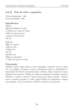 2.2 Receitas de Pratos Principais                             2 O tofu


2.2.13     Piza de tofu e cogumelos
Tempo de prepara¸˜o: 45m
                ca
Grau de diﬁculdade: m´dio
                     e

Ingredientes:
Massa:
300g de farinha de trigo
2 colheres de sopa de azeite
150ml de ´gua morna
          a
1
2 pacote de fermento
sal q.b
Recheio:
300g de tomate
150g de tofu
or´g˜os q.b
  e a
sal q.b
pimenta q.b
350g de cogumelos
1 colher de sopa de azeite

Prepara¸˜o:
          ca
Algumas horas antes coloca o tofu esmagado a marinar com os toma-
tes e os or´g˜os. Prepara a massa, misturando todos os ingredientes e
           e a
amassando at´ obteres uma massa lisa e el´stica. Deixa repousar 1 hora,
              e                          a
tapada com um pano. Refoga no azeite os cogumelos cortados e reserva.
Estende a massa e coloca-a numa forma para pizza untada. Cobre-a
com os tomates picados e o tofu, depois disp˜e os cogumelos e salpica
                                              o
com or´g˜os. Coze 15 minutos a 220
       e a                         ◦ C em forno pr´-aquecido.
                                                   e




                                    36
 
