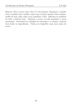 2.2 Receitas de Pratos Principais                             2 O tofu


Reserva. Pica a couve roxa e ferve 7 a 10 minutos. Enquanto o repolho
est´ a cozinhar, faz o molho: numa ta¸a ou pirex grande coloca mela¸o,
   a                                  c                             c
molho de soja, alho, salsa, erva arom´tica e ´leo. Adiciona os cubinhos
                                     a       o
de tofu e mistura bem. Adiciona a couve ao tofu marinado e mexe
novamente. Acrescenta os cubinhos de beterraba e a cevada e mistura
bem todos os ingredientes. Coloca no frigor´   ıﬁco uma hora antes de
servir.




                                    40
 