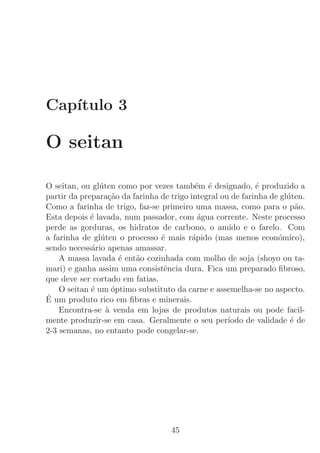 Cap´
   ıtulo 3

O seitan

O seitan, ou gl´ten como por vezes tamb´m ´ designado, ´ produzido a
               u                           e e              e
partir da prepara¸˜o da farinha de trigo integral ou de farinha de gl´ten.
                   ca                                                u
Como a farinha de trigo, faz-se primeiro uma massa, como para o p˜o.    a
Esta depois ´ lavada, num passador, com ´gua corrente. Neste processo
             e                              a
perde as gorduras, os hidratos de carbono, o amido e o farelo. Com
a farinha de gl´ten o processo ´ mais r´pido (mas menos econ´mico),
                u               e         a                       o
sendo necess´rio apenas amassar.
             a
    A massa lavada ´ ent˜o cozinhada com molho de soja (shoyo ou ta-
                      e  a
mari) e ganha assim uma consistˆncia dura. Fica um preparado ﬁbroso,
                                 e
que deve ser cortado em fatias.
    O seitan ´ um ´ptimo substituto da carne e assemelha-se no aspecto.
             e      o
´ um produto rico em ﬁbras e minerais.
E
    Encontra-se ` venda em lojas de produtos naturais ou pode facil-
                  a
mente produzir-se em casa. Geralmente o seu per´    ıodo de validade ´ de
                                                                      e
2-3 semanas, no entanto pode congelar-se.




                                   45
 