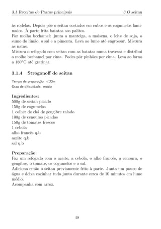 3.1 Receitas de Pratos principais                          3 O seitan


as rodelas. Depois p˜e o seitan cortados em cubos e os cogumelos lami-
`                    o
        `
nados. A parte frita batatas aos palitos.
Faz molho bechamel: junta a manteiga, a maisena, o leite de soja, o
sumo do lim˜o, o sal e a pimenta. Leva ao lume at´ engrossar. Mistura
             a                                    e
as natas.
Mistura o refogado com seitan com as batatas numa travessa e distribui
o molho bechamel por cima. Podes pˆr pinh˜es por cima. Leva ao forno
                                     o     o
a 180◦ C at´ gratinar.
           e

3.1.4    Strogonoﬀ de seitan
Tempo de prepara¸˜o: 30m
                 ca
Grau de diﬁculdade: m´dio
                     e

Ingredientes:
500g de seitan picado
150g de cogumelos
1 colher de ch´ de gengibre ralado
              a
100g de cenouras picadas
150g de tomates frescos
1 cebola
alho francˆs q.b
           e
azeite q.b
sal q.b

Prepara¸˜o:
         ca
Faz um refogado com o azeite, a cebola, o alho francˆs, a cenoura, o
                                                      e
gengibre, o tomate, os cogumelos e o sal.
Adiciona ent˜o o seitan previamente frito ` parte. Junta um pouco de
             a                            a
agua e deixa cozinhar tudo junto durante cerca de 10 minutos em lume
´
m´dio.
  e
Acompanha com arroz.




                                     48
 
