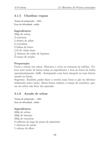 3 O seitan                            3.1 Receitas de Pratos principais


3.1.5    Chanfana vegana
Tempo de prepara¸˜o: 45m
                ca
Grau de diﬁculdade: m´dio
                     e


Ingredientes:
500g de seitan
3 cenouras
5 dentes de alhos
3 cravinhos
2 folhas de louro
1,5l de vinho tinto
1
2 ch´vena de caldo de legumes
     a
2 ramos de serp˜oa

Prepara¸˜o:
         ca
Corta o seitan em cubos. Descasca e corta as cenouras `s rodelas. Co-
                                                       a
loca num tacho de barro todos os ingredientes e leva ao forno de lenha
aproximadamente 1h30. Acompanha com broa integral ou com batata
assada no forno.
Sugest˜o: Tamb´m podes fazer a receita num forno a g´s ou el´ctrico
       a         e                                      a      e
utilizando outro tacho. Desta forma reduzes o tempo de cozedura, ape-
sar do sabor n˜o ﬁcar t˜o apurado.
              a         a

3.1.6    Assado de seitan
Tempo de prepara¸˜o: 45m
                ca
Grau de diﬁculdade: m´dio
                     e


Ingredientes:
400g de seitan
500g de batatas
250g de cenouras
3 colheres de sopa de pasta de piment˜o
                                     a
1 ch´vena de azeite
    a
1 cabe¸a de alhos
      c

                                 49
 